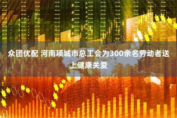 众团优配 河南项城市总工会为300余名劳动者送上健康关爱