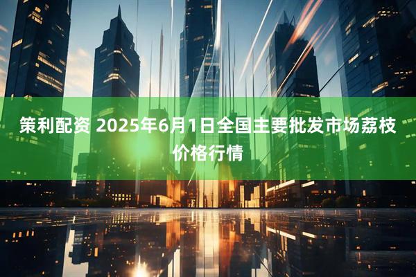 策利配资 2025年6月1日全国主要批发市场荔枝价格行情