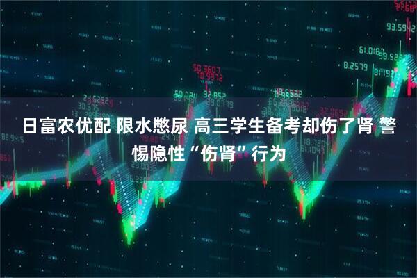 日富农优配 限水憋尿 高三学生备考却伤了肾 警惕隐性“伤肾”行为