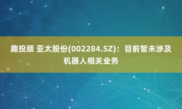 趣投顾 亚太股份(002284.SZ)：目前暂未涉及机器人相关业务
