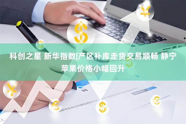 科创之星 新华指数|产区补库走货交易顺畅 静宁苹果价格小幅回升