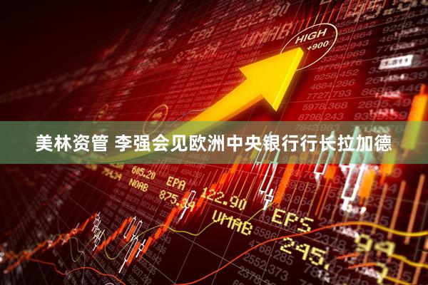 美林资管 李强会见欧洲中央银行行长拉加德
