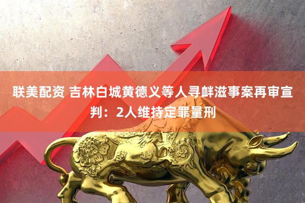 联美配资 吉林白城黄德义等人寻衅滋事案再审宣判：2人维持定罪量刑