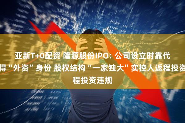 亚新T+0配资 隆源股份IPO: 公司设立时靠代持取得“外资”身份 股权结构“一家独大”实控人返程投资违规
