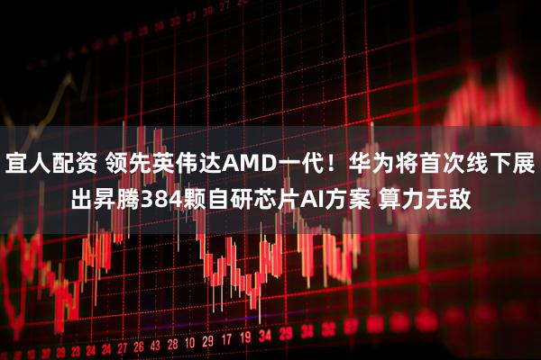 宜人配资 领先英伟达AMD一代！华为将首次线下展出昇腾384颗自研芯片AI方案 算力无敌