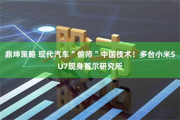鼎坤策略 现代汽车＂偷师＂中国技术！多台小米SU7现身首尔研究所