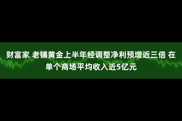 财富家 老铺黄金上半年经调整净利预增近三倍 在单个商场平均收入近5亿元