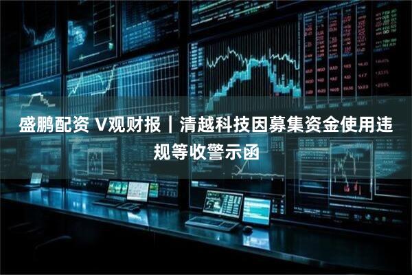 盛鹏配资 V观财报｜清越科技因募集资金使用违规等收警示函