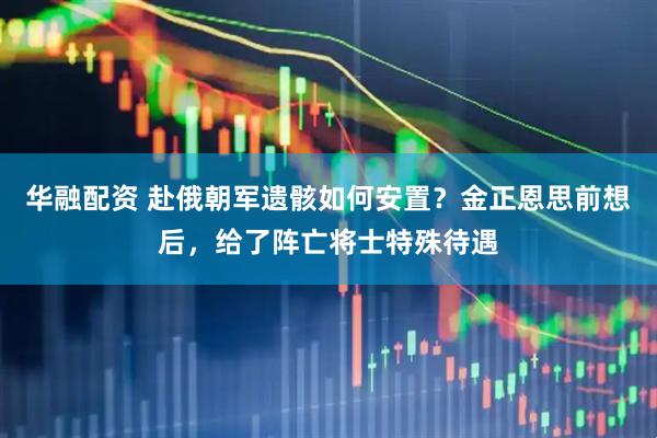 华融配资 赴俄朝军遗骸如何安置？金正恩思前想后，给了阵亡将士特殊待遇