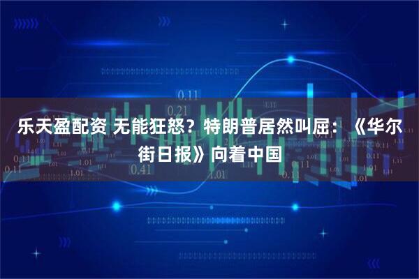 乐天盈配资 无能狂怒？特朗普居然叫屈：《华尔街日报》向着中国