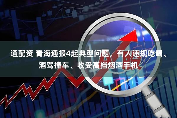 通配资 青海通报4起典型问题，有人违规吃喝、酒驾撞车、收受高档烟酒手机