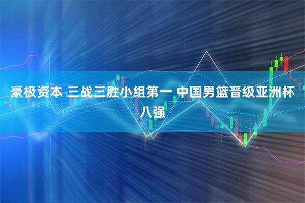 豪极资本 三战三胜小组第一 中国男篮晋级亚洲杯八强
