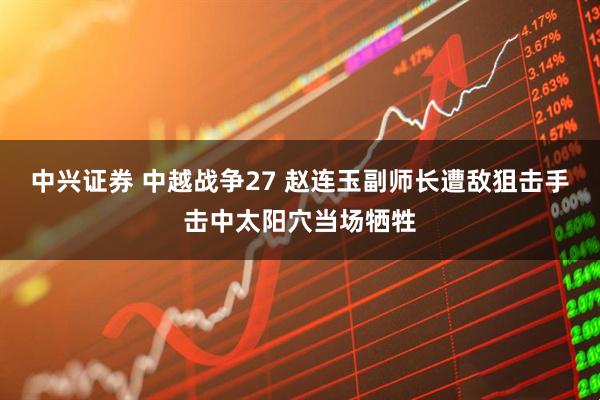 中兴证券 中越战争27 赵连玉副师长遭敌狙击手击中太阳穴当场牺牲