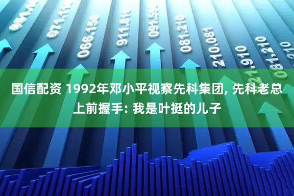 国信配资 1992年邓小平视察先科集团, 先科老总上前握手: 我是叶挺的儿子