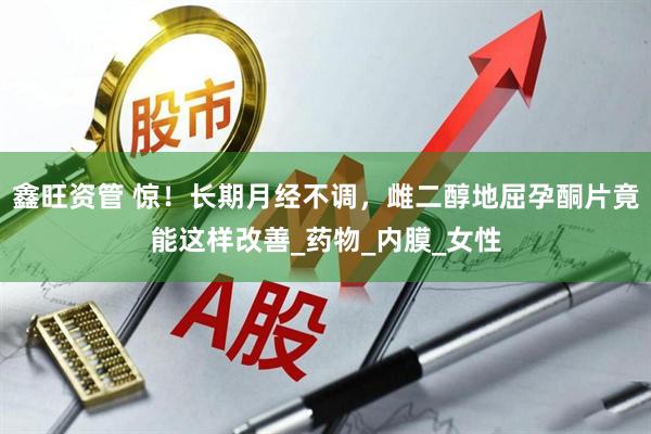 鑫旺资管 惊！长期月经不调，雌二醇地屈孕酮片竟能这样改善_药物_内膜_女性