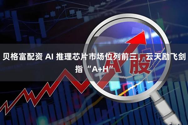 贝格富配资 AI 推理芯片市场位列前三，云天励飞剑指 “A+H”