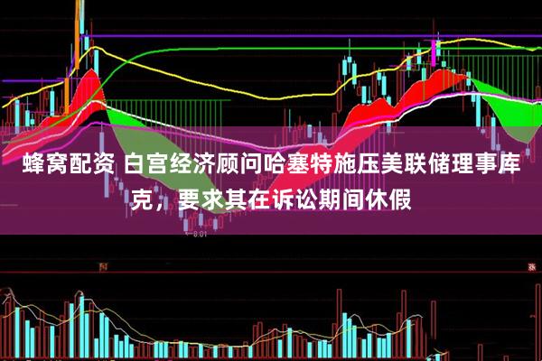 蜂窝配资 白宫经济顾问哈塞特施压美联储理事库克，要求其在诉讼期间休假