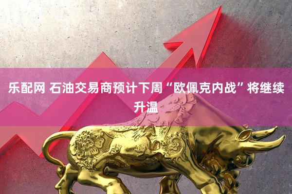 乐配网 石油交易商预计下周“欧佩克内战”将继续升温