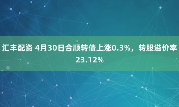 汇丰配资 4月30日合顺转债上涨0.3%，转股溢价率23.12%