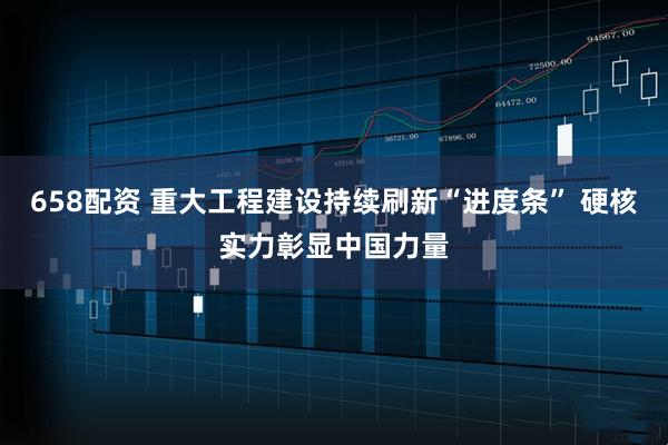 658配资 重大工程建设持续刷新“进度条” 硬核实力彰显中国力量